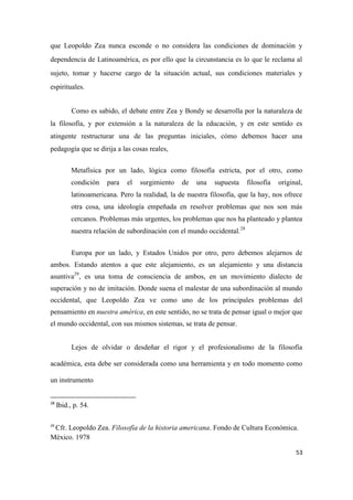 53
que Leopoldo Zea nunca esconde o no considera las condiciones de dominación y
dependencia de Latinoamérica, es por ello que la circunstancia es lo que le reclama al
sujeto, tomar y hacerse cargo de la situación actual, sus condiciones materiales y
espirituales.
Como es sabido, el debate entre Zea y Bondy se desarrolla por la naturaleza de
la filosofía, y por extensión a la naturaleza de la educación, y en este sentido es
atingente restructurar una de las preguntas iniciales, cómo debemos hacer una
pedagogía que se dirija a las cosas reales,
Metafísica por un lado, lógica como filosofía estricta, por el otro, como
condición para el surgimiento de una supuesta filosofía original,
latinoamericana. Pero la realidad, la de nuestra filosofía, que la hay, nos ofrece
otra cosa, una ideología empeñada en resolver problemas que nos son más
cercanos. Problemas más urgentes, los problemas que nos ha planteado y plantea
nuestra relación de subordinación con el mundo occidental.28
Europa por un lado, y Estados Unidos por otro, pero debemos alejarnos de
ambos. Estando atentos a que este alejamiento, es un alejamiento y una distancia
asuntiva29
, es una toma de consciencia de ambos, en un movimiento dialecto de
superación y no de imitación. Donde suena el malestar de una subordinación al mundo
occidental, que Leopoldo Zea ve como uno de los principales problemas del
pensamiento en nuestra américa, en este sentido, no se trata de pensar igual o mejor que
el mundo occidental, con sus mismos sistemas, se trata de pensar.
Lejos de olvidar o desdeñar el rigor y el profesionalismo de la filosofía
académica, esta debe ser considerada como una herramienta y en todo momento como
un instrumento
28
Ibid., p. 54.
29
Cfr. Leopoldo Zea. Filosofía de la historia americana. Fondo de Cultura Económica.
México. 1978
 