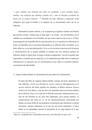 54
“…para cambiar una situación que debe ser cambiada, y para entender mejor,
también, una tradición que debemos asimilar tal y como la filosofía occidental ha
hecho con su propia tradición.” 30
Filosofía sin más, reflexión y educación como
cualquiera, que pone al hombre y la urgencia de su circunstancia como eje de su
reflexión.
Retomando el punto anterior, y en la apuesta que significa recobrar una historia
que permite avanzar –historia que no deja lugar a su olvido–, nos encontramos con la
realidad, nos encontramos con el hombre, ese que somos cada uno de nosotros. Si bien,
la preocupación de Leopoldo Zea en esta discusión, no es ni tematizar ni reflexionar en
torno a la identidad, ésta se encuentra subsumida en su reflexión sobre el hombre, en su
labor reflexiva, en su auto-derminación. En la acción de tomar consciencia de la historia
y autoconsciencia de su propia realidad, se produce por una instancia genuina de
reflexión, donde el sujeto pone en juego su propia comprensión. Uno de los puntos más
importantes y cruciales que nos deja Zea, es el compromiso que debe tener el sujeto que
reflexiona por su situación, por las circunstancias en las cuales se encuentra inmerso,
circunstancia de todo hombre.
3.- Augusto Salazar Bondy: la circunstancia de una cultura de la dominación.
El título del libro de Augusto Salazar Bondy, entrega una pista importante en
esta reflexión, ¿Existe una filosofía de nuestra América? Detengámonos en el
nuestra América del título, aquello nos introduce al famoso discurso Nuestra
América de José Martí, y esto nos lleva de inmediato hacia una lectura política
de la reflexión. Pues, no se trata de la filosofía americana, latinoamericana, etc.,
sino de una filosofía en, de, pero más importante, para nuestra américa. La
caracterización del modo de ser de los nuestroamericanos estructurada por
Bondy, nos pone frente de una dramática circunstancia que determina el camino
del pensar, estamos claramente en el caso de este existir inauténtico: vivimos
desde un ser pretendido, tenemos la pretensión de ser algo distinto de lo que
30
Op. Cit., Leopoldo Zea. La filosofía americana como filosofía sin más. p. 61
 