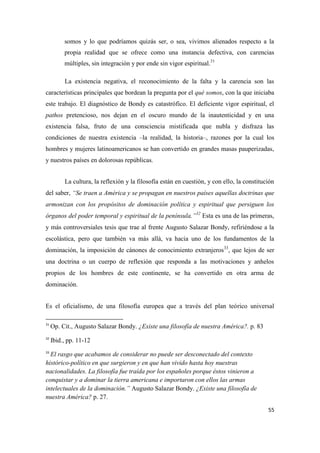 55
somos y lo que podríamos quizás ser, o sea, vivimos alienados respecto a la
propia realidad que se ofrece como una instancia defectiva, con carencias
múltiples, sin integración y por ende sin vigor espiritual.31
La existencia negativa, el reconocimiento de la falta y la carencia son las
características principales que bordean la pregunta por el qué somos, con la que iniciaba
este trabajo. El diagnóstico de Bondy es catastrófico. El deficiente vigor espiritual, el
pathos pretencioso, nos dejan en el oscuro mundo de la inautenticidad y en una
existencia falsa, fruto de una consciencia mistificada que nubla y disfraza las
condiciones de nuestra existencia –la realidad, la historia–, razones por la cual los
hombres y mujeres latinoamericanos se han convertido en grandes masas pauperizadas,
y nuestros países en dolorosas repúblicas.
La cultura, la reflexión y la filosofía están en cuestión, y con ello, la constitución
del saber, “Se traen a América y se propagan en nuestros países aquellas doctrinas que
armonizan con los propósitos de dominación política y espiritual que persiguen los
órganos del poder temporal y espiritual de la península.”32
Esta es una de las primeras,
y más controversiales tesis que trae al frente Augusto Salazar Bondy, refiriéndose a la
escolástica, pero que también va más allá, va hacia uno de los fundamentos de la
dominación, la imposición de cánones de conocimiento extranjeros33
, que lejos de ser
una doctrina o un cuerpo de reflexión que responda a las motivaciones y anhelos
propios de los hombres de este continente, se ha convertido en otra arma de
dominación.
Es el oficialismo, de una filosofía europea que a través del plan teórico universal
31
Op. Cit., Augusto Salazar Bondy. ¿Existe una filosofía de nuestra América?. p. 83
32
Ibid., pp. 11-12
33
El rasgo que acabamos de considerar no puede ser desconectado del contexto
histórico-político en que surgieron y en que han vivido hasta hoy nuestras
nacionalidades. La filosofía fue traída por los españoles porque éstos vinieron a
conquistar y a dominar la tierra americana e importaron con ellos las armas
intelectuales de la dominación.” Augusto Salazar Bondy. ¿Existe una filosofía de
nuestra América? p. 27.
 