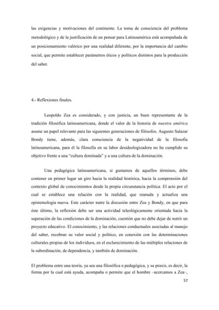 57
las exigencias y motivaciones del continente. La toma de consciencia del problema
metodológico y de la justificación de un pensar para Latinoamérica está acompañada de
un posicionamiento valórico por una realidad diferente, por la importancia del cambio
social, que permite establecer parámetros éticos y políticos distintos para la producción
del saber.
4.- Reflexiones finales.
Leopoldo Zea es considerado, y con justicia, un buen representante de la
tradición filosófica latinoamericana, donde el valor de la historia de nuestra américa
asume un papel relevante para las siguientes generaciones de filósofos. Augusto Salazar
Bondy tiene, además, clara consciencia de la negatividad de la filosofía
latinoamericana, para él la filosofía en su labor desideologizadora no ha cumplido su
objetivo frente a una “cultura dominada” y a una cultura de la dominación.
Una pedagógica latinoamericana, si gustamos de aquellos términos, debe
contener en primer lugar un giro hacia la realidad histórica, hacia la comprensión del
contexto global de conocimientos desde la propia circunstancia política. El acto por el
cual se establece una relación con la realidad, que reanuda y actualiza una
epistemología nueva. Este carácter nutre la discusión entre Zea y Bondy, en que para
éste último, la reflexión debe ser una actividad teleológicamente orientada hacia la
superación de las condiciones de la dominación, cuestión que no debe dejar de nutrir un
proyecto educativo. El conocimiento, y las relaciones conductuales asociadas al manejo
del saber, recobran su valor social y político, en conexión con las determinaciones
culturales propias de los individuos, en el esclarecimiento de las múltiples relaciones de
la subordinación, de dependencia, y también de dominación.
El problema entre una teoría, ya sea una filosófica o pedagógica, y su praxis, es decir, la
forma por la cual está ayuda, acompaña o permite que el hombre –acercamos a Zea–,
 
