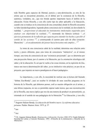 58
todo Hombre gane espacios de libertad, justicia y auto-derminación, es otra de las
aristas que se encuentran presentes, en el debate por la existencia de la filosofía,
auténtica, verdadera, etc., que nos brinda aportes importante hacia el ámbito de la
educación. Existe filosofía, y con ello cierto tipo de saber aplicable a la Educación,
cuando este se traduce en la consciencia de una comunidad, donde la filosofía encuentra
su labor desideologizadora, logrando plena consciencia de la realidad, (a) desvelando la
realidad, “…proporcionar al educando los instrumentos intelectuales requeridos para
analizar con objetividad la realidad…”35
; mostrando las falencia (crítica) “…el
ejercicio permanente de la reflexión que capacita para entender los hechos y percibir el
sentido de las acciones.”36
, y construyendo el camino para salir de ellas (creación-
liberación) “…el encadenamiento del pensar hacia horizontes más amplios…”37
La toma de una consciencia cabal de la realidad, determina una relación entre
teoría y praxis diferente, pues esta toma de consciencia “intelectiva”, es al mismo
tiempo, una toma de consciencia de una “existencia proyectada”, que se determina por
una proyección futura, por el camino a la liberación, por la orientación teleológica del
saber y de la educación. Es así que la vuelta a las cosas mismas, en la expresión de Zea,
marca una nueva determinación del saber, ya no intelectivo sino práctico, en pos de un
proyecto, que requiere un nuevo paradigma en el hacer pedagógico.
La importancia, y con ello, la necesidad de realizar una re-lectura del llamado
“debate Zea-Bondy”, yace en resaltar lo olvidado de unas sencillas preguntas en la
historia de la filosofía, qué debemos pensar, cuál es nuestra obligación en el actuar, y
una última respuesta, no nos es permitido esperar nada menos, que una reconstrucción
de la filosofía, una nueva óptica que nos da una manera de producir un pensamiento, ya
orientado en el sentido de una pedagógica de la liberación.38
La Educación, y con ello,
35
Augusto Salazar Bondy. La educación del hombre nuevo: La reforma educativa
peruana. Paidos. Buenos Aires. 1975. p. 37
36
Ibid
37
Ibid
38
Cfr. Augusto Salazar Bondy. Dominación y Liberación: Escritos 1966-1974. Fondo Editorial.
Facultad de Letras y Ciencias Humanas. 1995. «Filosofía de la dominación y filosofía de la
liberación».
 