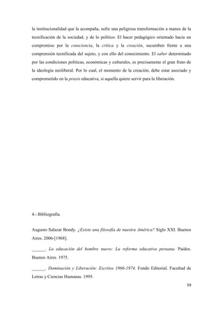 59
la institucionalidad que la acompaña, sufre una peligrosa transformación a manos de la
tecnificación de la sociedad, y de lo político. El hacer pedagógico orientado hacia un
compromiso por la consciencia, la crítica y la creación, sucumben frente a una
comprensión tecnificada del sujeto, y con ello del conocimiento. El saber determinado
por las condiciones políticas, económicas y culturales, es precisamente el gran fruto de
la ideología neoliberal. Por lo cual, el momento de la creación, debe estar asociado y
comprometido en la praxis educativa, si aquella quiere servir para la liberación.
4.- Bibliografía.
Augusto Salazar Bondy. ¿Existe una filosofía de nuestra América? Siglo XXI. Buenos
Aires. 2006-[1968].
______. La educación del hombre nuevo: La reforma educativa peruana. Paidos.
Buenos Aires. 1975.
______. Dominación y Liberación: Escritos 1966-1974. Fondo Editorial. Facultad de
Letras y Ciencias Humanas. 1995.
 