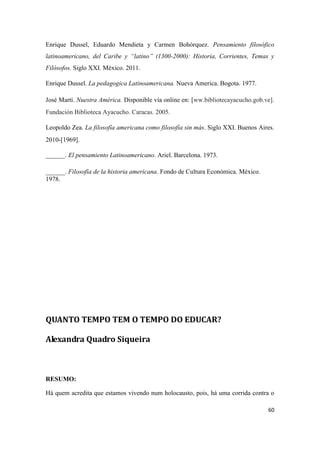 60
Enrique Dussel, Eduardo Mendieta y Carmen Bohórquez. Pensamiento filosófico
latinoamericano, del Caribe y “latino” (1300-2000): Historia, Corrientes, Temas y
Filósofos. Siglo XXI. México. 2011.
Enrique Dussel. La pedagogica Latinoamericana. Nueva America. Bogota. 1977.
José Martí. Nuestra América. Disponible vía online en: [ww.bibliotecayacucho.gob.ve].
Fundación Biblioteca Ayacucho. Caracas. 2005.
Leopoldo Zea. La filosofía americana como filosofía sin más. Siglo XXI. Buenos Aires.
2010-[1969].
______. El pensamiento Latinoamericano. Ariel. Barcelona. 1973.
______. Filosofía de la historia americana. Fondo de Cultura Económica. México.
1978.
QUANTO TEMPO TEM O TEMPO DO EDUCAR?
Alexandra Quadro Siqueira
RESUMO:
Há quem acredita que estamos vivendo num holocausto, pois, há uma corrida contra o
 