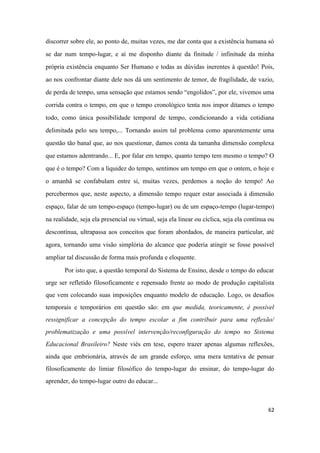 62
discorrer sobre ele, ao ponto de, muitas vezes, me dar conta que a existência humana só
se dar num tempo-lugar, e aí me disponho diante da finitude / infinitude da minha
própria existência enquanto Ser Humano e todas as dúvidas inerentes à questão! Pois,
ao nos confrontar diante dele nos dá um sentimento de temor, de fragilidade, de vazio,
de perda de tempo, uma sensação que estamos sendo “engolidos”, por ele, vivemos uma
corrida contra o tempo, em que o tempo cronológico tenta nos impor ditames o tempo
todo, como única possibilidade temporal de tempo, condicionando a vida cotidiana
delimitada pelo seu tempo,... Tornando assim tal problema como aparentemente uma
questão tão banal que, ao nos questionar, damos conta da tamanha dimensão complexa
que estamos adentrando... E, por falar em tempo, quanto tempo tem mesmo o tempo? O
que é o tempo? Com a liquidez do tempo, sentimos um tempo em que o ontem, o hoje e
o amanhã se confabulam entre si, muitas vezes, perdemos a noção do tempo! Ao
percebermos que, neste aspecto, a dimensão tempo requer estar associada à dimensão
espaço, falar de um tempo-espaço (tempo-lugar) ou de um espaço-tempo (lugar-tempo)
na realidade, seja ela presencial ou virtual, seja ela linear ou cíclica, seja ela contínua ou
descontínua, ultrapassa aos conceitos que foram abordados, de maneira particular, até
agora, tornando uma visão simplória do alcance que poderia atingir se fosse possível
ampliar tal discussão de forma mais profunda e eloquente.
Por isto que, a questão temporal do Sistema de Ensino, desde o tempo do educar
urge ser refletido filosoficamente e repensado frente ao modo de produção capitalista
que vem colocando suas imposições enquanto modelo de educação. Logo, os desafios
temporais e temporários em questão são: em que medida, teoricamente, é possível
ressignificar a concepção do tempo escolar a fim contribuir para uma reflexão/
problematização e uma possível intervenção/reconfiguração do tempo no Sistema
Educacional Brasileiro? Neste viés em tese, espero trazer apenas algumas reflexões,
ainda que embrionária, através de um grande esforço, uma mera tentativa de pensar
filosoficamente do limiar filosófico do tempo-lugar do ensinar, do tempo-lugar do
aprender, do tempo-lugar outro do educar...
 