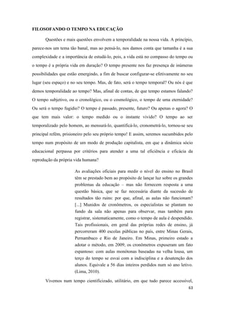 63
FILOSOFANDO O TEMPO NA EDUCAÇÃO
Questões e mais questões envolvem a temporalidade na nossa vida. A princípio,
parece-nos um tema tão banal, mas ao pensá-lo, nos damos conta que tamanha é a sua
complexidade e a importância de estudá-lo, pois, a vida está no compasso do tempo ou
o tempo é a própria vida em duração? O tempo presente nos faz presença de inúmeras
possibilidades que estão emergindo, a fim de buscar configurar-se efetivamente no seu
lugar (seu espaço) e no seu tempo. Mas, de fato, será o tempo temporal? Ou nós é que
demos temporalidade ao tempo? Mas, afinal de contas, de que tempo estamos falando?
O tempo subjetivo, ou o cronológico, ou o cosmológico, o tempo de uma eternidade?
Ou será o tempo fugidio? O tempo é passado, presente, futuro? Ou apenas o agora? O
que tem mais valor: o tempo medido ou o instante vivido? O tempo ao ser
temporalizado pelo homem, ao mensurá-lo, quantificá-lo, cronometrá-lo, tornou-se seu
principal refém, prisioneiro pelo seu próprio tempo! E assim, seremos sucumbidos pelo
tempo num propósito de um modo de produção capitalista, em que a dinâmica sócio
educacional perpassa por critérios para atender a uma tal eficiência e eficácia da
reprodução da própria vida humana?
As avaliações oficiais para medir o nível do ensino no Brasil
têm se prestado bem ao propósito de lançar luz sobre os grandes
problemas da educação – mas não fornecem resposta a uma
questão básica, que se faz necessária diante da sucessão de
resultados tão ruins: por que, afinal, as aulas não funcionam?
[...] Munidos de cronômetros, os especialistas se plantam no
fundo da sala não apenas para observar, mas também para
registrar, sistematicamente, como o tempo de aula é despendido.
Tais profissionais, em geral das próprias redes de ensino, já
percorreram 400 escolas públicas no país, entre Minas Gerais,
Pernambuco e Rio de Janeiro. Em Minas, primeiro estado a
adotar o método, em 2009, os cronômetros expuseram um fato
espantoso: com aulas monótonas baseadas na velha lousa, um
terço do tempo se esvai com a indisciplina e a desatenção dos
alunos. Equivale a 56 dias inteiros perdidos num só ano letivo.
(Lima, 2010).
Vivemos num tempo cientificizado, utilitário, em que tudo parece accessível,
 