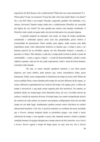 64
negociável, de fácil alcance, até o conhecimento! Nada mais nos causa entusiasmo! E a
Philosophía? O que vai acontecer? O que lhe cabe e lhe resta ainda? Qual o seu futuro?
Ou o seu fim? Qual o seu tempo? Passado, esquecido, perdido? Ou lembrado, vivo,
intenso, fervoroso? Quanto tempo ainda tem o conhecimento filosófico na, assumida
por alguns de, era virtual? Eis uma questão que merece uma atenção re-dobrada. A
filosofia é tudo e pode ser quase nada, ela está em toda parte e/ou em parte alguma.
A questão temporal na educação vem sendo, ao longo do tempo, ponderada,
considerada e enfatizada apenas como uma das propriedades gerais relativa à
exterioridade do pensamento. Neste sentido, para alguns, ainda assume uma dada
importância numa visão reducionista histórica ao denotar que, o tempo é para o ser
humano passível de ser dividido, apenas, em três dimensões lineares: o passado, o
presente e o futuro. Não obstante, a cada dia, o tempo pode revelar-se desde o modo da
continuidade – o antes, o agora, o depois – o modo da descontinuidade, e desde o modo
subjetivo quando, cada um de nós, pode experienciar, sentir e notar de forma distante,
consoante cada situação.
Ou seja, se numa situação agradável sentimos o seu ritmo passar
depressa, por outro âmbito, pode parecer que, numa circunstância árdua, passa
lentamente. Então, como compreender os fenômenos do tempo na nossa vida? Diante da
nossa condição finita, somos afetados pelo tempo de um jeito diferente da do espaço, se
assim, refletirmos separadamente tais variáveis do tempo e do espaço, pois, o reflexo do
tempo é irreversível, o que pode causar angústia pelo fim inexorável. No entanto, ao
ponderar desde um tempo-lugar como dimensão única, ele nos é revelado através da
cultura e sentido de maneiras diversas. O tempo-lugar vem sendo ressignificado através
do contexto de cada cultura, ao assumir suas próprias configurações locais de um dado
tempo em um dado lugar, notadamente, poderia assumir maior relevância no cenário
educacional brasileiro. Com isto, é possível notarmos no cotidiano da nossa sociedade
que o Kronos, herança temporal desde os primórdios gregos, vem sendo o maior
referencial de tempo e vem regendo a nossa vida, impondo normas e limites à própria
condição humana. Os gregos designavam o tempo através de três conceitos: aion, kairós
e kronos. Kairós sugeria o tempo de longo prazo, ou seja, uma era, isto é, Kairós
 