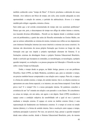 65
também conhecido como “tempo de Deus”. O Kairós proclama a admissão de nossa
finitude. Aion indicava um bloco de tempo, um ciclo, uma ocasião adequada ou uma
oportunidade: a estação do outono, o período da adolescência. Kronos é o tempo
medido pelo relógio: segundos, minutos e horas.
Será então que a tal corrida cronometrada do tempo não nos acarretam problemas?
Parece que sim, pois, o descompasso do tempo nos aflige de ordem interna e externa,
nos trazendo diversas dificuldades... Percebi ao me deparar desde o cotidiano escolar
com tal problemática, a partir das aulas de filosofia ministradas no Ensino Médio, em
que ao sermos submetidos ao sistema de ensino, tornamo-nos reféns ao nos depararmos
com inúmeras limitações internas (no nosso interior) e externas (no nosso exterior). As
internas são decorrentes da nossa própria formação que tivemos ao longo da vida,
formação esta que nos impele a própria reprodução alienante do Sistema. E as
limitações externas da abordagem foram o próprio Sistema Educacional Brasileiro,
desde o currículo que incorpora os conteúdos, as metodologias, as tecnologias, a própria
questão temporal, as avaliações e as poucas pesquisas de Educação e Filosofia na área
sobre o tema Tempo na Educação.
Então, o tempo desde os gregos, na Idade Antiga, passou a ser um problema
filosófico. Kant (1999), na Idade Moderna, acreditava que, para se entender o tempo,
era preciso também buscar compreender a sua relação com o espaço. Para ele, o espaço
é a forma do sentido externo; e tempo, do sentido interno. Isto é, os objetos externos se
apresentam em uma forma espacial; e os internos, em uma forma temporal. Como Kant
prova isso? E o tempo? Ele é a nossa percepção interna. Só podemos conceber a
existência de um "eu" estando em relação a um passado e a um futuro. Só concebemos
as coisas no tempo, em um antes, um agora e um depois. Kant (1999) reconhecia o
espaço como a condição subjetiva da sensibilidade sob a qual só nos é possível
mediante a intuição externa. O espaço só existe no âmbito externo (fora), é uma
representação de fundamento aos fenômenos externos. E o tempo só existe no estado
interno (dentro), é a forma de sentido interno. Sem a mediação entre espaço e tempo,
nenhuma percepção é possível. Por isso, ser possível, hoje, pensar a questão temporal
desde uma cultura escolar, desde o Sistema Educacional Brasileiro, pois, da mesma
 