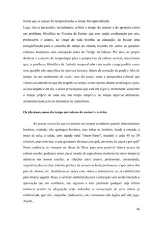 66
forma que, o espaço foi temporalizado, o tempo foi espacializado.
Logo, faz-se necessário, inicialmente, refletir o tempo do ensinar e do aprender como
um problema filosófico no Sistema de Ensino que vem sendo confrontado por nós,
professores e alunos, ao longo de toda história da educação, ao buscar uma
ressignificação para o conceito do tempo do educar, levando em conta, às questões
culturais imanentes uma concepção outra do Tempo do Educar. Por isso, ao propor
deslocar o conceito de tempo-lugar para a perspectiva da cultura escolar, observamos
que, o problema filosófico da finitude temporal não vem sendo compreendida como
uma questão não específica da natureza humana, diante da sensação de perda e falta de
tempo, de um sentimento de vazio, nem tão pouco notar a perspectiva cultural que
viemos assumindo no que diz respeito ao tempo, como apenas ditame cronológico, pois,
ao nos deparar com ela, a única preocupação que está em vigor é, meramente, converter
o tempo próprio de cada um, um tempo subjetivo, ao tempo objetivo utilitarista,
atendendo desse jeito às demandas do capitalismo.
Os (des)compassos do tempo no sistema de ensino brasileiro
Ao pensar acerca do que ensinamos aos nossos estudantes quando determinamos
horários, contudo, não quaisquer horários, mas todos os horários, desde a entrada, a
troca de aula, a saída, com aquele sinal "maravilhoso", tocando a cada 40 ou 50
minutos, questiono-me: o que queremos alcançar, pra quê, em nome de quem e por quê?
Nesta instância, ao transpor as ideias de Marx para uma possível leitura acerca da
cultura escolar, podemos notar que o mundo do capitalismo moderno há muito tempo já
adentrou nas nossas escolas, as relações entre alunos, professores, comunidade,
arquitetura das escolas, trânsito, política de remuneração de professores, expectativa dos
pais de alunos, etc. desdobram-se ações com vistas a submeter-se ao já estabelecido
pelo ditame vigente. Hoje, a verdade estabelecida para a educação vem sendo limitada à
aprovação em um vestibular, um ingresso a uma profissão qualquer cuja última
instância resulta na adequação deste indivíduo à conservação de uma ordem já
estabelecida, que nós, enquanto, professores, não colocamos esta lógica sob este jugo.
Assim...
 