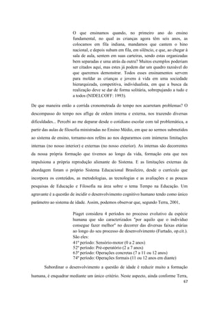 67
O que ensinamos quando, no primeiro ano do ensino
fundamental, no qual as crianças agora têm seis anos, as
colocamos em fila indiana, mandamos que cantem o hino
nacional, e depois subam em fila, em silêncio, e que, ao chegar à
sala de aula, sentem em suas carteiras, sendo estas organizadas
bem separadas e uma atrás da outra? Muitos exemplos poderiam
ser citados aqui, mas estes já podem dar um quadro razoável do
que queremos demonstrar. Todos esses ensinamentos servem
para moldar as crianças e jovens à vida em uma sociedade
hierarquizada, competitiva, individualista, em que a busca da
realização deve se dar de forma solitária, sobrepujando a tudo e
a todos (NIDELCOFF: 1993).
De que maneira então a corrida cronometrada do tempo nos acarretam problemas? O
descompasso do tempo nos aflige de ordem interna e externa, nos trazendo diversas
dificuldades... Percebi ao me deparar desde o cotidiano escolar com tal problemática, a
partir das aulas de filosofia ministradas no Ensino Médio, em que ao sermos submetidos
ao sistema de ensino, tornamo-nos reféns ao nos depararmos com inúmeras limitações
internas (no nosso interior) e externas (no nosso exterior). As internas são decorrentes
da nossa própria formação que tivemos ao longo da vida, formação esta que nos
impulsiona a própria reprodução alienante do Sistema. E as limitações externas da
abordagem foram o próprio Sistema Educacional Brasileiro, desde o currículo que
incorpora os conteúdos, as metodologias, as tecnologias e as avaliações e as poucas
pesquisas de Educação e Filosofia na área sobre o tema Tempo na Educação. Um
agravante é a questão de incidir o desenvolvimento cognitivo humano tendo como único
parâmetro ao sistema de idade. Assim, podemos observar que, segundo Terra, 2001,
Piaget considera 4 períodos no processo evolutivo da espécie
humana que são caracterizados "por aquilo que o indivíduo
consegue fazer melhor" no decorrer das diversas faixas etárias
ao longo do seu processo de desenvolvimento (Furtado, op.cit.).
São eles:
41º período: Sensório-motor (0 a 2 anos)
52º período: Pré-operatório (2 a 7 anos)
63º período: Operações concretas (7 a 11 ou 12 anos)
74º período: Operações formais (11 ou 12 anos em diante)
Subordinar o desenvolvimento a questão de idade é reduzir muito a formação
humana, é enquadrar mediante um único critério. Neste aspecto, ainda conforme Terra,
 