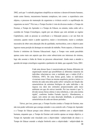 68
2002, será que “o método piagetiano simplifica ao máximo o desenvolvimento humano,
tendo como fatores, mecanismos bastante complexos, tais como: a experiência com
objetos, o processo de maturação do organismo a vivência social e a equilibração do
organismo ao meio”? Por isso, o Tempo Escolar é visto de diversos modos: o Tempo do
Ensinar, o Tempo do Aprender e o Tempo do Educar, no entanto, todos estão sob a
custódia do Tempo Cronológico, regido por um ditame que está atrelado ao regime
Capitalismo, onde as pessoas se coisificam e a Educação passou a ser um bem de
consumo, quanto maior o poder aquisitivo, maior o investimento, maior a condição
necessária de obter uma educação dita de qualidade, meritocrática, com o objetivo para
ingresso numa posição de destaque no mercado de trabalho. Neste aspecto, o Sistema de
Ensino é sinônimo do Sistema Educacional. Aqui, o Tempo vem sendo percebido
apenas como mais um aspecto que deve estar subserviente aos interesses do sistema,
logo não assume a linha de frente no processo educacional. Ainda mais a atender a
questão do tempo cronológico seguindo o parâmetro de idade, que segundo Terra, 2001:
Cada uma dessas fases é caracterizada por formas diferentes de
organização mental que possibilitam as diferentes maneiras do
indivíduo relacionar-se com a realidade que o rodeia (Coll e
Gillièron, 1987). De uma forma geral, todos os indivíduos
vivenciam essas 4 fases na mesma sequência, porém o início e o
término de cada uma delas pode sofrer variações em função das
características da estrutura biológica de cada indivíduo e da
riqueza (ou não) dos estímulos proporcionados pelo meio
ambiente em que ele estiver inserido. Por isso mesmo é que "a
divisão nessas faixas etárias é uma referência, e não uma norma
rígida", conforme lembra Furtado (op.cit.). Abordaremos, a
seguir, sem entrar em uma descrição detalhada, as principais
características de cada um desses períodos.
Talvez, por isso, penso que, o Tempo Escolar conduz o Tempo do Ensinar, mas
não tem poder suficiente que consiga estender o seu controle sob o Tempo do Aprender
e o Tempo do Educar porque estes últimos condizem também com a subjetividade
humana, enquanto que, o Tempo do Ensinar está restrito apenas ao tempo objetivo, o
Tempo do Aprender está vinculado com a objetividade / subjetividade do aluno e o
Tempo do Educar estende a relação limítrofe entre a objetividade / subjetividade do
 