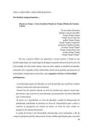 69
aluno e a objetividade / subjetividade do professor.
Pra finalizar temporariamente....
Oração ao Tempo - Letra da música Oração ao Tempo (Música de Caetano
Veloso)
“És um senhor tão bonito
Quanto a cara do meu filho
Tempo Tempo Tempo
Tempo Vou te fazer um
pedido Tempo Tempo
Tempo Tempo Compositor
de destinos Tambor de todos
os ritmos Tempo Tempo
Tempo Tempo Entro num
acordo contigo Tempo
Tempo Tempo Tempo”
Por isso, é preciso refletir, nos questionar e, buscar colocar o Tempo no seu
devido tempo-lugar, um tempo-lugar de destaque na questão educacional da Escola e da
Universidade. Ele não condiz apenas como um mero aspecto no problema da questão,
entretanto, ele é a questão central, relacionada a tantas outras questões que precisam ser
(re)avaliadas, (re)pensadas e (re)escritas...pois enquanto a Escola e a Universidade
privilegiarem...
-A escolarização aquém da educação, ao invés de perceber que escolarizar é educar
e educar é muito mais além que escolarizar;
-Ensinar fora do contexto cultural, ao invés de conceber que, educar é muito mais,
que ensinar e que ao promover uma educação, necessariamente, ela estará imbricada
com a cultura local;
-O ensino ou o aprendizado, ao invés da educação; o poder do planejamento do
aprendizado centralizado no professor ao invés de descentralizar para o aluno; o
currículo na perspectiva do sistema de ensino, ao invés de estar voltado na,
perspectiva do sistema educacional;
-A gestão da Escola e da Universidade administradas como instituições a fim de
atingir um propósito político-educacional: formar cidadãos qualificados para o mercado
 