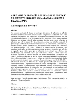 7
A FILOSOFIA DA EDUCAÇÃO E OS DESAFIOS DA EDUCAÇÃO
NO CONTEXTO HISTÓRICO SOCIAL LATINO-AMERICANO
DA ATUALIDADE
Antonio Joaquim Severino1
Resumo
Ao assumir sua tarefa de buscar a construção do sentido da educação, a reflexão
filosófica se vê necessariamente envolvida com o compromisso de abordá-la como parte
integrante do processo real constitutivo da existência concreta dos homens em sua
realidade histórico-social. Deste pressuposto decorre que pensar e praticar a Filosofia da
Educação no contexto cultural latino-americano implica tomar como referência a
educação que nele se desenvolve concretamente. Assim, este trabalho, vinculado à
pesquisa que venho desenvolvendo sobre a Filosofia da Educação na América Latina,
busca explicitar e debater alguns desafios educacionais que se colocam para a educação
em nosso continente. Com efeito, a educação na América Latina defronta-se com
significativos desafios de diferentes naturezas que precisam ser assumidos pela reflexão
e superados pela prática para que a educação possa atingir seus objetivos de
transformação da realidade social que vivenciamos. Busca-se então identificar,
explicitar, descrever e debater questões, de fundo antropológico, decorrentes das
relações intrínsecas da educação com as demais dimensões da existência histórica do
homem latinoamericano e concernentes à cultura, ao conhecimento, ao agir individual e
coletivo. que se colocam como problemas fundamentais para a reflexão filosófico-
educacional. Desse modo, debater-se-á a própria possibilidade desta modalidade de
conhecimento frente à hegemonia da ciência na cultura contemporânea, a exigência da
dimensão ética da formação humana numa sociedade marcada pelo pragmatismo da
ação, a força da estetização do pedagógico que vem crescendo na teoria educacional
influenciada por vigorosas vertentes do pensamento pós-moderno e o esvaziamento da
formação política numa sociedade que tende, cada vez mais, a se administrar por vias
puramente técnicas. Espera-se assim contribuições teóricas para a compreensão mais
lúcida do sentido e do papel da Filosofia da Educação entre nós.
Palavras-chave: Filosofia da Educação, Conhecimento, Ética e educação, Estética e
educação, Política e educação.
Abstract
The philosophy of education and the challenges of education in Latin American socio-
historical context today.
1
Uninove / São Paulo / Brasil - e.mail: ajsev@uol.com.br
 