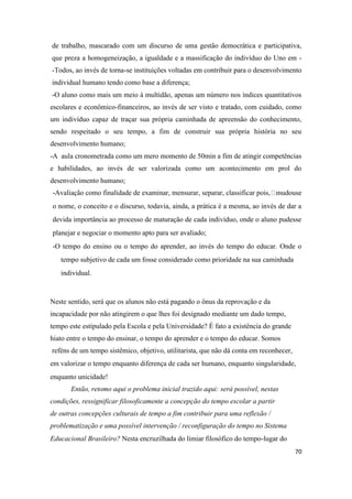 70
de trabalho, mascarado com um discurso de uma gestão democrática e participativa,
que preza a homogeneização, a igualdade e a massificação do indivíduo do Uno em -
-Todos, ao invés de torna-se instituições voltadas em contribuir para o desenvolvimento
individual humano tendo como base a diferença;
-O aluno como mais um meio à multidão, apenas um número nos índices quantitativos
escolares e econômico-financeiros, ao invés de ser visto e tratado, com cuidado, como
um indivíduo capaz de traçar sua própria caminhada de apreensão do conhecimento,
sendo respeitado o seu tempo, a fim de construir sua própria história no seu
desenvolvimento humano;
-A aula cronometrada como um mero momento de 50min a fim de atingir competências
e habilidades, ao invés de ser valorizada como um acontecimento em prol do
desenvolvimento humano;
-Avaliação como finalidade de examinar, mensurar, separar, classificar pois, mudouse
o nome, o conceito e o discurso, todavia, ainda, a prática é a mesma, ao invés de dar a
devida importância ao processo de maturação de cada indivíduo, onde o aluno pudesse
planejar e negociar o momento apto para ser avaliado;
-O tempo do ensino ou o tempo do aprender, ao invés do tempo do educar. Onde o
tempo subjetivo de cada um fosse considerado como prioridade na sua caminhada
individual.
Neste sentido, será que os alunos não está pagando o ônus da reprovação e da
incapacidade por não atingirem o que lhes foi designado mediante um dado tempo,
tempo este estipulado pela Escola e pela Universidade? É fato a existência do grande
hiato entre o tempo do ensinar, o tempo do aprender e o tempo do educar. Somos
reféns de um tempo sistêmico, objetivo, utilitarista, que não dá conta em reconhecer,
em valorizar o tempo enquanto diferença de cada ser humano, enquanto singularidade,
enquanto unicidade!
Então, retomo aqui o problema inicial trazido aqui: será possível, nestas
condições, ressignificar filosoficamente a concepção do tempo escolar a partir
de outras concepções culturais de tempo a fim contribuir para uma reflexão /
problematização e uma possível intervenção / reconfiguração do tempo no Sistema
Educacional Brasileiro? Nesta encruzilhada do limiar filosófico do tempo-lugar do
 