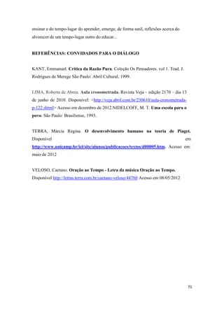 71
ensinar e do tempo-lugar do aprender, emerge, de forma sutil, reflexões acerca do
alvorecer de um tempo-lugar outro do educar...
REFERÊNCIAS: CONVIDADOS PARA O DIÁLOGO
KANT, Emmanuel. Crítica da Razão Pura. Coleção Os Pensadores. vol 1. Trad. J.
Rodrigues de Merege São Paulo: Abril Cultural, 1999.
LIMA, Roberta de Abreu. Aula cronometrada. Revista Veja – edição 2170 – dia 13
de junho de 2010. Disponível: <http://veja.abril.com.br/230610/aula-cronometrada-
p-122.shtml> Acesso em dezembro de 2012.NIDELCOFF, M. T. Uma escola para o
povo. São Paulo: Brasiliense, 1993.
TERRA, Márcia Regina. O desenvolvimento humano na teoria de Piaget.
Disponível em
http://www.unicamp.br/iel/site/alunos/publicacoes/textos/d00005.htm. Acesso em:
maio de 2012
VELOSO, Caetano. Oração ao Tempo - Letra da música Oração ao Tempo.
Disponível http://letras.terra.com.br/caetano-veloso/44760 Acesso em 08/05/2012
 