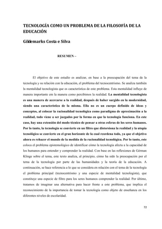 72
TECNOLOGÍA COMO UN PROBLEMA DE LA FILOSOFÍA DE LA
EDUCACIÓN
Gildemarks Costa e Silva
RESUMEN –
El objetivo de este estudio es analizar, en base a la preocupación del tema de la
tecnología y su relación con la educación, el problema del tecnocentrismo. Se analiza también
la mentalidad tecnologista que es característica de este problema. Esta mentalidad influye de
manera importante em la manera como percibimos la realidad. La mentalidad tecnologista
es una manera de acercarse a la realidad, después de haber surgido en la modernidad,
siendo una característica de la misma. Ella no es un cuerpo definido de ideas y
conceptos, al colocar la racionalidad tecnológica como paradigma de aproximación a la
realidad, todo viene a ser juzgados por la forma en que la tecnología funciona. En este
caso, hay una extensión del modo técnico de pensar a otras esferas de los seres humanos.
Por lo tanto, la tecnología se convierte en un filtro que distorsiona la realidad y la utopía
tecnológica se convierte en el gran horizonte de la cual reordena todo, ya que el objetivo
ahora es rehacer el mundo de la medida de la racionalidad tecnológica. Por lo tanto, este
coloca el problema epistemológico de identificar cómo la tecnología afecta a la capacidad de
los humanos para entender y comprender la realidad. Con base en las reflexiones de Gérman
Klinge sobre el tema, este texto analiza, al principio, cómo ha sido la preocupación por el
tema de la tecnología por parte de las humanidades y la teoría de la educación. A
continuación, se hace referencia a lo que se considera en relación con el tema de la tecnología
el problema principal (tecnocentrismo y una especie de mentalidad tecnologista), que
constituye una especie de filtro para los seres humanos comprender la realidad. Por último,
tratamos de imaginar una alternativa para hacer frente a este problema, que implica el
reconocimiento de la importancia de tomar la tecnología como objeto de enseñanza en los
diferentes niveles de escolaridad.
 