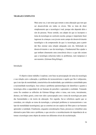 74
TRABAJO COMPLETO
Mais uma vez, é um tema que remete a uma educação que tem que
ser desenvolvida em todos os níveis. Não se trata de dizer
simplesmente que a tecnologia é mal, porque não depende dela e
sim de pessoas. Nesse sentido, sou adepto de que se incorpore o
tema da tecnologia no currículo escolar, porque é importante fazer
ingressar às crianças e aos jovens neste campo do desenvolvimento
tecnológico e da compreensão do que é a tecnologia, para a partir
daí lhes ensinar uma relação adequada com ela. Sobretudo no
desenvolvimento e uso da tecnologia, é fundamental lhes ajudar a
que tenham claramente uma consciência ética e a que não creiam
que a tecnologia soluciona todos os problemas, nem tampouco é
um monstro. (Gérman Doig Klinge).
Introdução
O objetivo deste trabalho é explorar, com base na preocupação do tema da tecnologia
e sua relação com a educação, o problema do tecnocentrismo e aquilo que lhe é subjacente,
que é um tipo de mentalidade, característica da modernidade, que estabelece centralidade para
a racionalidade tecnológica. Isso coloca o problema epistemológico de identificar o quanto a
tecnologia afeta a capacidade do ser humano de perceber e apreender a realidade. Tomando
como fio condutor as reflexões de Gérman Klinge sobre o tema, este texto, inicialmente,
destaca, em linhas gerais, como tem sido a preocupação com o tema da tecnologia por parte
das humanidades e da teoria da educação. Em seguida, faz-se referência aquilo que se
considera, em relação ao tema da tecnologia, o principal problema (o tecnocentrismo e um
tipo de mentalidade tecnologista), que se constitui em um espécie de filtro para o ser humano
apreender a realidade. Finalmente, enquanto considerações finais, procura-se vislumbrar uma
alternativa para lidar com o problema, o que envolve o reconhecimento da importância de se
tomar a tecnologia como objeto de ensino nos diferentes níveis de escolarização.
 