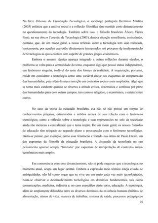 75
No livro Dilemas da Civilização Tecnológica, o sociólogo português Hermínio Martins
(2003) enfatiza que a análise social e a reflexão filosófica têm mantido certo distanciamento
no questionamento da tecnologia. Também sobre isso, o filósofo brasileiro Álvaro Vieira
Pinto, na sua obra o Conceito de Tecnologia (2005), denota situação semelhante, assinalando,
contudo, que, de um modo geral, a nossa reflexão sobre a tecnologia tem sido realizada,
basicamente, por aqueles que estão diretamente interessados nos processo de implementação
de tecnologias as quais contam com suporte de grandes grupos econômicos.
Embora o assunto técnica apareça integrado a outras reflexões durante séculos, o
problema se volta para a centralidade do tema, enquanto algo que possui status independente,
um fenômeno singular, isolável do resto dos fatores da realidade. A inquietação, portanto,
reside em considerar a tecnologia como uma variável-chave nos esquemas de compreensão
das humanidades, para além da mera inserção em contextos sociais mais ampliados. Algo que
se torna mais candente quando se observa a atitude crítica, sistemática e contínua por parte
das humanidades para com outros campos, tais como o religioso, o econômico, o estatal entre
outros.
No caso da teoria da educação brasileira, ela não só não possui um corpus de
conhecimentos próprios, estruturados e sólidos acerca de sua relação com o fenômeno
tecnológico, como a reflexão sobre a tecnologia e suas repercussões no seio da sociedade
ainda não mereceu a centralidade que o tema impõe. De um modo geral, os nossos filósofos
da educação têm relegado ao segundo plano a preocupação com o fenômeno tecnológico.
Basta-se pensar, por exemplo, como esse fenômeno é tratado nas obras de Paulo Freire, um
dos expoentes da filosofia da educação brasileira. A discussão da tecnologia no seu
pensamento aparece sempre “limitada” por esquemas de interpretação de contextos sócio-
econômicos mais amplos.
Em consonância com esse distanciamento, não se pode esquecer que a tecnologia, no
momento atual, ocupa um lugar central. Embora a expressão meio técnico esteja eivada de
ambiguidades, não há como negar que se vive em um meio cada vez mais tecnologizado;
basta-se observar o desenvolvimento tecnológico em domínios fundamentais, tais como
comunicações, medicina, indústria e, no caso específico deste texto, educação. A tecnologia,
além de amplamente difundida entre os diversos domínios da existência humana (hábitos de
alimentação, ritmos de vida, maneira de trabalhar, sistema de saúde, processos pedagógicos
 