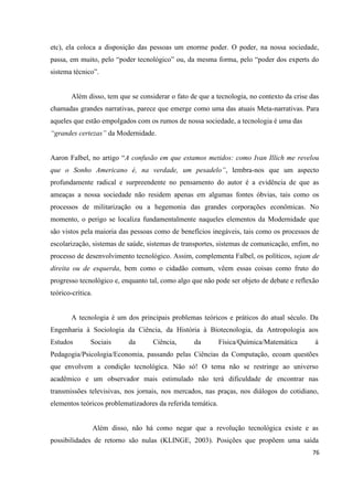 76
etc), ela coloca a disposição das pessoas um enorme poder. O poder, na nossa sociedade,
passa, em muito, pelo “poder tecnológico” ou, da mesma forma, pelo “poder dos experts do
sistema técnico”.
Além disso, tem que se considerar o fato de que a tecnologia, no contexto da crise das
chamadas grandes narrativas, parece que emerge como uma das atuais Meta-narrativas. Para
aqueles que estão empolgados com os rumos de nossa sociedade, a tecnologia é uma das
“grandes certezas” da Modernidade.
Aaron Falbel, no artigo “A confusão em que estamos metidos: como Ivan Illich me revelou
que o Sonho Americano é, na verdade, um pesadelo”, lembra-nos que um aspecto
profundamente radical e surpreendente no pensamento do autor é a evidência de que as
ameaças a nossa sociedade não residem apenas em algumas fontes óbvias, tais como os
processos de militarização ou a hegemonia das grandes corporações econômicas. No
momento, o perigo se localiza fundamentalmente naqueles elementos da Modernidade que
são vistos pela maioria das pessoas como de benefícios inegáveis, tais como os processos de
escolarização, sistemas de saúde, sistemas de transportes, sistemas de comunicação, enfim, no
processo de desenvolvimento tecnológico. Assim, complementa Falbel, os políticos, sejam de
direita ou de esquerda, bem como o cidadão comum, vêem essas coisas como fruto do
progresso tecnológico e, enquanto tal, como algo que não pode ser objeto de debate e reflexão
teórico-crítica.
A tecnologia é um dos principais problemas teóricos e práticos do atual século. Da
Engenharia à Sociologia da Ciência, da História à Biotecnologia, da Antropologia aos
Estudos Sociais da Ciência, da Física/Química/Matemática à
Pedagogia/Psicologia/Economia, passando pelas Ciências da Computação, ecoam questões
que envolvem a condição tecnológica. Não só! O tema não se restringe ao universo
acadêmico e um observador mais estimulado não terá dificuldade de encontrar nas
transmissões televisivas, nos jornais, nos mercados, nas praças, nos diálogos do cotidiano,
elementos teóricos problematizadores da referida temática.
Além disso, não há como negar que a revolução tecnológica existe e as
possibilidades de retorno são nulas (KLINGE, 2003). Posições que propõem uma saída
 