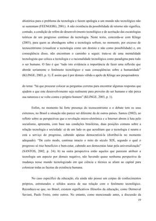 77
ahistórica para o problema da tecnologia e fazem apologia a um mundo não tecnológico não
se sustentam (FEENGERG, 2001). A não existência da possibilidade de retorno não significa,
contudo, a condição de refém do desenvolvimento tecnológico e de aceitação das escatologias
teóricas de um progresso contínuo da tecnologia. Neste texto, concorda-se com Klinge
(2003), para quem as abordagens sobre a tecnologia sofrem, no momento, por excesso de
tecnocentrismo (visualizar a tecnologia como um destino e não como possibilidade) e, em
conseqüência disso, não encontram o caminho a seguir; trata-se de uma mentalidade
tecnologista que coloca a tecnologia e a racionalidade tecnológica como paradigma para todo
o ser humano. O fato é que “tudo isto evidencia a importância de fazer uma reflexão que
aborde seriamente o fenômeno tecnológico e suas conseqüências sobre a humanidade”
(KLINGE, 2003, p. 1). É assim que é por demais válido o apelo de Klinge aos pesquisadores
do tema: “há que procurar colocar as perguntas corretas para encontrar algumas respostas que
ajudem a que este desenvolvimento seja realmente para proveito do ser humano e não perca
sua natureza e se volte contra o próprio homem” (KLINGE, 2003, p. 1).
Enfim, no momento há forte presença do tecnocentrismo e o debate tem os seus
extremos; no Brasil a situação não parece ser diferente da de outros países. Santos (2002), ao
refletir sobre as perspectivas que a revolução micro-eletrônica e a Internet abrem à luta pelo
socialismo, apresenta, com base nas condições brasileiras, duas posições comuns sobre a
relação tecnologia e sociedade: a) de um lado os que acreditam que a tecnologia é neutra e
está a serviço do progresso, cabendo apenas democratizá-la (distribuí-la no momento
adequado). “De certo modo, continua intacto o mito do século XIX, segundo o qual o
progresso só traz benefícios e bem-estar, cabendo aos democratas lutar pela universalização”
(SANTOS, 2002, p. 24); b) na outra perspectiva estão aqueles que parecem atribuir a
tecnologia um aspecto por demais negativo, não havendo quase nenhuma perspectiva de
mudança nesse mundo tecnologizado em que ciência e técnica se aliam ao capital para
colonizar todas as facetas da existência humana.
No caso específico da educação, ela ainda não possui um corpus de conhecimentos
próprios, estruturados e sólidos acerca de sua relação com o fenômeno tecnológico.
Reconhece-se que, no Brasil, existem significativos filósofos da educação, como Dermeval
Saviani, Paulo Freire, entre outros. No entanto, como mencionado antes, a discussão da
 