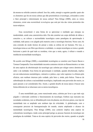 79
da mesma no referido contexto cultural. Isso faz, então, emergir a seguinte questão: quais são
os elementos que há em nossa cultura que dão proeminência à tecnologia, colocando-a como
o fator principal e determinante de nossa cultura? Para Klinge (2000), entre os vários
elementos, existe uma mentalidade tecnologista que está por trás das várias pretensões dos
tecno-utópicos.
Essa mentalidade é uma forma de se aproximar à realidade que emergiu na
modernidade, sendo uma característica dela. Ela não constitui um corpo definido de idéias e
conceitos e, ao colocar a racionalidade tecnológica como paradigma de aproximação à
realidade, tudo passa a ser julgado pela maneira como a tecnologia funciona. Nesse caso, há
uma extensão do modo técnico de pensar a todas as esferas do ser humano. Por isso, a
tecnologia torna-se um filtro que distorce a realidade, e a utopia tecnológica se torna o grande
horizonte a partir do qual tudo se reordena, visto que a meta, agora, é refazer o mundo a
medida da racionalidade tecnológica.
De acordo com Klinge (2000), a mentalidade tecnologista se constitui com Francis Bacon e
Tomaso Campanella. Essa mentalidade encontra contornos iniciais no Renascimento e se trata
de uma espécie de absolutização da tecnologia que culmina por relegar outros domínios do
saber e da realidade. Essa forma de aproximação à realidade, quando absolutizada, implica
em um reducionismo metodológico, valorativo e prático, cujo valor supremo é a eficácia pela
eficácia, sem nenhum interesse pela verdade, pelo bem e, ainda, pela beleza. Trata-se da
subordinação da cultura a racionalidade tecnológica, implicando uma perversão dos meios, os
quais passam a ser considerados fins. Assim, o grande desafio de nossa época é buscar uma
forma diferente de se relacionar com os meios tecnológicos.
É uma mentalidade que, como mencionado antes, culmina por levar a que tudo seja
julgado e valorizado conforme o funcionamento da tecnologia. Embora seja marcante nas
sociedades ocidentais, tem se difundida pelo resto do planeta; nos diversos países, esse tipo de
mentalidade tem se ampliado sem nenhum tipo de criticidade. A globalização, com o
consequente processo de homogeneização do mundo, estaria ampliando o alcance da
mentalidade tecnologista. Para Klinge (2000), esse contexto implica uma espécie de
colonialismo tecnológico, tendo como principal perigo as pessoas fazerem da tecnologia um
paradigma da realidade. Trata-se de uma espécie de perversão dos meios, quando se propõe
 