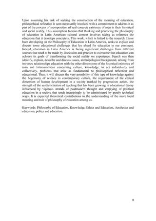8
Upon assuming his task of seeking the construction of the meaning of education,
philosophical reflection is seen necessarily involved with a commitment to address it as
part of the process of incorporation of real concrete existence of men in their historical
and social reality. This assumption follows that thinking and practicing the philosophy
of education in Latin American cultural context involves taking as reference the
education that it develops concretely. This work, which is linked to the research I have
been developing on the Philosophy of Education in Latin America, seeks to explain and
discuss some educational challenges that lay ahead for education in our continent.
Indeed, education in Latin America is facing significant challenges from different
sources that need to be made by discussion and practice to overcome that education can
achieve its goals of transforming the social reality we experience. Search was then
identify, explain, describe and discuss issues, anthropological background, arising from
intrinsec relationships education with the other dimensions of the historical existence of
man and latinoamerican concerning culture, knowledge, to act individually and
collectively. problems that arise as fundamental to philosophical reflection and
educational. Thus, it will discuss the very possibility of this type of knowledge against
the hegemony of science in contemporary culture, the requirement of the ethical
dimension of human development in a society marked by pragmatism action, the
strength of the aestheticization of teaching that has been growing in educational theory
influenced by vigorous strands of postmodern thought and emptying of political
education in a society that tends increasingly to be administered by purely technical
ways. It is expected theoretical contributions to the understanding of the more lucid
meaning and role of philosophy of education among us.
Keywords: Philosophy of Education, Knowledge, Ethics and Education, Aesthetics and
education, policy and education.
 