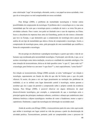 80
uma valorização “cega” da tecnologia, alterando, assim, o seu papel na nossa sociedade, visto
que ela se torna pouco ou mal compreendida em nossa sociedade.
Para Klinge (2000), o problema da mentalidade tecnologista é limitar outras
possibilidades de compreensão da tecnologia. O problema não é a tecnologia em si, mas uma
mentalidade que faz com que a tecnologia perca a condição de meio e se torne fim para as
atividades culturais. Para o autor, isso pode ser ilustrado com o caso da imprensa; na China,
houve a descoberta da imprensa bem antes de Gutemberg, porém ela não tomou a dimensão
que teve na Europa, o que demonstra que a compreensão da tecnologia deve passar pela
análise de um tipo de mentalidade que altera a forma de compreender a tecnologia. Assim, a
compreensão da tecnologia passa, antes, pela percepção de uma mentalidade que modifica a
forma de compreender a tecnologia.
Há um perigo em absolutizar o paradigma tecnológico e querer que toda a vida do ser
humano seja reordenada pela racionalidade tecnológica. O principal, sem dúvida, é que, ao se
aceitar a tecnologia como única mediação, esvazia-se a realidade de conteúdo ontológico. Em
uma situação de tecnocentrismo, deixa-se de lado questões como “o que é?, “para onde vai?”
a tecnologia, para limitar-se a um mero “o que fazer?” e, mais especialmente, “como fazelo?”
Em relação ao tecnocentrismo, Klinge (2000) assinala: a) certa “embriaguez” em relação à
tecnologia, supostamente em função da idéia de que não há limites para o que ela pode
oferecer; b) assim, ela passa a ter um lugar proeminente na resolução dos problemas da
realidade; c) ao se atribuir esse lugar demasiado central à tecnologia, muitos passam a
acreditar que ela é capaz de permitir a compreensão sobre o próprio sentido da existência
humana. Para Klinge (2000), é possível observar em alguns defensores do atual
desenvolvimento tecnológico, por exemplo, a compreensão de que a tecnologia seria o
principal agente das principais mudanças culturais, conforme a aliança que estabelecem entre
dinâmica histórica e objetos tecnológicos: moinhos de vento e feudalismo; motor a vapor e
capitalismo; finalmente, o papel das tecnologias de informação na sociedade atual.
Ainda de acordo com Klinge (2000), o tecnocentrismo parte de uma visão equivocada
que atribui à tecnologia um lugar central na vida das pessoas a partir da absolutização da
atividade poiética. Tecnocentrismo, portanto, pode ser compreendido como o processo de
 