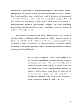 81
absolutização da atividade poiética. O agir tecnológico passa a ser considerado superior a
todos os outros atos humanos, tornando sem sentido questões sobre a verdade, a beleza e o
bem. A utopia tecnológica passa a ser o horizonte a partir do qual tudo se reordena, passando
a ser o objetivo de muitos re-fazer o mundo à luz da racionalidade tecnológica. Trata-se de
uma ampliação do modo técnico de pensar para as outras esferas do ser humano e a
tecnologia assume a condição de filtro que distorce a realidade, e esse é, então, um problema
epistemológico que consiste identificar o quanto a capacidade de percepção e apreensão da
realidade é distorcida por esse filtro.
Tal mentalidade equivoca-se em não perceber a tecnologia como uma expressão da
atividade humana, especialmente referida à produção de métodos e artefatos. Embora o ser
humano seja um fazedor de métodos e ferramentas, ele é mais do que isso. Klinge lembra-nos
que Sócrates já nos fez essa advertência. Na Apologia de Sócrates se observa um fragmento
que poderia se aplicar muito bem a essa situação, expressando os limites de se absolutizar
uma determinada dimensão humana
Por fim, também fui aos artífices, porque estava persuadido de que,
por assim dizer, nada sabiam e, ao contrário, tenho que dizer que os
achei instruídos em muitas e belas coisas. Em verdade, nisso me
enganei: eles, de fato, sabiam aquilo que eu não sabia e eram muito
mais sábios do que eu. Mas, cidadãos atenienses, parece-me que
também os artífices tinham o mesmo defeito dos poetas: pelo fato
de exercitar bem a própria arte, cada um pretendia ser
sapientíssimo também nas outras coisas de maior importância, e
esse erro obscurecia o seu saber. (PLATÃO, 2003, p. 9)
 