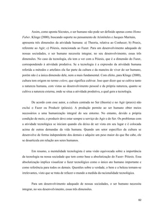 82
Assim, como aponta Sócrates, o ser humano não pode ser definido apenas como Homo
Faber. Klinge (2000), buscando suporte no pensamento de Aristóteles e Jacques Maritain,
apresenta três dimensões da atividade humana: a) Theoria, relativa ao Conhecer; b) Praxis,
referente ao Agir; c) Póiesis, mencionada ao Fazer. Para um desenvolvimento adequado de
nossas sociedades, o ser humano necessita integrar, no seu desenvolvimento, essas três
dimensões. No caso da tecnologia, ela tem a ver com a Póiesis, que é a dimensão do Fazer,
correspondendo à atividade produtiva. Se a tecnologia é a expressão da atividade humana
referida a métodos e artefatos ela faz parte da cultura e da maneira de viver do ser humano,
porém não é a única dimensão dele, nem a mais fundamental. Com efeito, para Klinge (2000),
cultura tem origem no termo colere, que significa cultivar. Isso quer dizer que se cultiva tanto
a natureza humana, com vistas ao desenvolvimento pessoal e da própria natureza, quanto se
cultiva a natureza externa, onde se situa a atividade produtiva, a qual gera a tecnologia.
De acordo com esse autor, a cultura centrada no Ser (theoria) e no Agir (praxis) não
exclui o Fazer ou Produzir (póiesis). A produção permite ao ser humano obter meios
necessários a uma humanização integral do seu entorno. No entanto, devido a própria
condição de meio, o produzir deve estar sempre a serviço do Agir e do Ser. Os problemas com
a atividade tecnológica se iniciam quando ela deixa de ser vista em seu lugar e é colocada
acima de outras demandas da vida humana. Quando um setor específico da cultura se
desenvolve de forma independente dos demais e adquire um peso maior do que lhe cabe, ele
se desarticula em relação aos seres humanos.
Em resumo, a mentalidade tecnologista é uma visão equivocada sobre a importância
da tecnologia na nossa sociedade que tem como base a absolutização do Fazer- Póiesis. Essa
absolutização implica visualizar o fazer tecnológico como o único ato humano importante e
como referência para todos os demais. Questões sobre a verdade, o bem e a beleza tornam-se
irrelevantes, visto que se trata de refazer o mundo a medida da racionalidade tecnológica.
Para um desenvolvimento adequado de nossas sociedades, o ser humano necessita
integrar, no seu desenvolvimento, essas três dimensões.
 