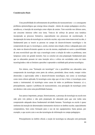 83
Considerações finais
Uma possibilidade de enfrentamento do problema do tecnocentrismo - e o consequente
problema epistemológica que emerge dessa situação - dentro do campo pedagógico envolve,
acredita-se, a inserção da tecnologia como objeto de ensino. Tem ocorrido nos últimos anos,
um crescente interesse sobre esse tema. Trata-se do esforço de pensar essa temática
incorporada ao processo formativo, especialmente nos processos de escolarização. A
incorporação do tema da tecnologia no currículo escolar, seja como tema transversal ou não, é
fundamental para se inserir as pessoas no campo do desenvolvimento tecnológico e da
compreensão do que é a tecnologia e, assim, ensinar uma relação crítica e adequada para com
ela, tanto no desenvolvimento quanto no uso da mesma, ampliando-se assim a possibilidade
de uma mentalidade que não veja a tecnologia como a solução de todos os problemas, nem
tampouco como um grande monstro. Isso se consitui em uma preparação fundamental para
que os educandos possam ter uma inserção ativa e crítica em sociedades cada vez mais
tecnologizadas e não se limitem a perceber e apreender a realidade pelo prisma tecnológica.
Em síntese, essa “formação em tecnologia” visa a possibilitar aos educandos uma
compreensão da tecnologia como parte da cultura, permitindo, desse modo, romper visões
distorcidas e equivocadas sobre o desenvolvimento tecnológico, tais como: a) tecnologia
como mera ciência aplicada; b) tecnologia como algo que só traz o bem; c) tecnologia como
neutra e instrumental; d) tecnologia como causa de todos os problemas humanos; e) e,
principalmente, superar o problema do tecnocentrismo, essa percepção da tecnologia como
um destino e não como uma possibilidade humana.
Isso parece importante, porque, historicamente, a presença da tecnologia na escola tem
sido pelo viés prático e não pela preparação do educando para que este tenha uma
compreensão adequada dessa fundamental atividade humana. Tecnologia na escola é quase
sinônimo da inserção de determinados instrumentos técnicos no âmbito escolar, especialmente
computadores, bem como formação para o uso de tais equipamentos; basta pensar, por
exemplo, o que ocorre com o uso das tecnologias de informação no campo pedagógico.
Principalmente no âmbito oficial, a noção de tecnologia na educação está permeada
 