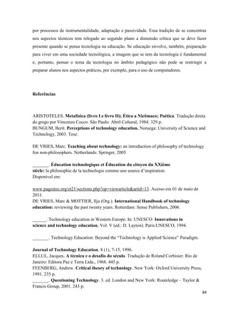 84
por processos de instrumentalidade, adaptação e passividade. Essa tradição de se concentrar
nos aspectos técnicos tem relegado ao segundo plano a dimensão crítica que se deve fazer
presente quando se pensa tecnologia na educação. Se educação envolve, também, preparação
para viver em uma sociedade tecnológica, a imagem que se tem da tecnologia é fundamental
e, portanto, pensar o tema da tecnologia no âmbito pedagógico não pode se restringir a
preparar alunos nos aspectos práticos, por exemplo, para o uso de computadores.
Referências
ARISTOTELES. Metafísica (livro I e livro II); Ética a Nicômaco; Poética. Tradução direta
do grego por Vincenzo Cocco. São Paulo: Abril Cultural, 1984. 329 p.
BUNGUM, Berit. Perceptions of technology education. Noruega: University of Science and
Technology, 2003. Tese.
DE VRIES, Marc. Teaching about technology: an introduction of philosophy of technology
fon non-philosophers. Netherlands: Springer, 2005
_______. Éducation technologique et Éducation du citoyen du XXième
siècle: la philosophie de la technologie comme une source d’inspiration.
Disponível em:
www.pagestec.org/et21/sections.php?op=viewarticle&artid=13. Acesso em 01 de maio de
2011.
DE VRIES, Marc & MOTTIER, Ilja (Org.). International Handbook of technology
education: reviewing the past twenty years. Rotterdam: Sense Publishers, 2006.
______. Technology education in Western Europe. In: UNESCO: Innovations in
science and technology education, Vol. V (ed.: D. Layton). Paris:UNESCO, 1994.
_______. Technology Education: Beyond the “Technology is Applied Science” Paradigm.
Journal of Technology Education, 8 (1), 7-15, 1996.
ELLUL, Jacques. A técnica e o desafio do século. Tradução de Roland Corbisier. Rio de
Janeiro: Editora Paz e Terra Ltda., 1968. 445 p.
FEENBERG, Andrew. Critical theory of technology. New York: Oxford University Press,
1991. 235 p.
_______. Questioning Technology. 3. ed. London and New York: Routeledge – Taylor &
Francis Group, 2001. 243 p.
 