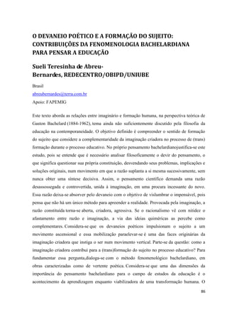 86
O DEVANEIO POÉTICO E A FORMAÇÃO DO SUJEITO:
CONTRIBUIÇÕES DA FENOMENOLOGIA BACHELARDIANA
PARA PENSAR A EDUCAÇÃO
Sueli Teresinha de Abreu-
Bernardes, REDECENTRO/OBIPD/UNIUBE
Brasil
abreubernardes@terra.com.br
Apoio: FAPEMIG
Este texto aborda as relações entre imaginário e formação humana, na perspectiva teórica de
Gaston Bachelard (1884-1962), tema ainda não suficientemente discutido pela filosofia da
educação na contemporaneidade. O objetivo definido é compreender o sentido de formação
do sujeito que considere a complementaridade da imaginação criadora no processo de (trans)
formação durante o processo educativo. No próprio pensamento bachelardianojustifica-se este
estudo, pois se entende que é necessário analisar filosoficamente o devir do pensamento, o
que significa questionar sua própria constituição, desvendando seus problemas, implicações e
soluções originais, num movimento em que a razão suplanta a si mesma sucessivamente, sem
nunca obter uma síntese decisiva. Assim, o pensamento científico demanda uma razão
desassossegada e controvertida, unida à imaginação, em uma procura incessante do novo.
Essa razão deixa-se absorver pelo devaneio com o objetivo de vislumbrar o impensável, pois
pensa que não há um único método para apreender a realidade. Provocada pela imaginação, a
razão constituída torna-se aberta, criadora, agressiva. Se o racionalismo vê com nitidez o
afastamento entre razão e imaginação, a via das ideias quiméricas as percebe como
complementares. Considera-se que os devaneios poéticos impulsionam o sujeito a um
movimento ascensional e essa mobilização paraelevar-se é uma das faces originárias da
imaginação criadora que instiga o ser num movimento vertical. Parte-se da questão: como a
imaginação criadora contribui para a (trans)formação do sujeito no processo educativo? Para
fundamentar essa pergunta,dialoga-se com o método fenomenológico bachelardiano, em
obras caracterizadas como de vertente poética. Considera-se que uma das dimensões da
importância do pensamento bachelardiano para o campo de estudos da educação é o
acontecimento da aprendizagem enquanto viabilizadora de uma transformação humana. O
 