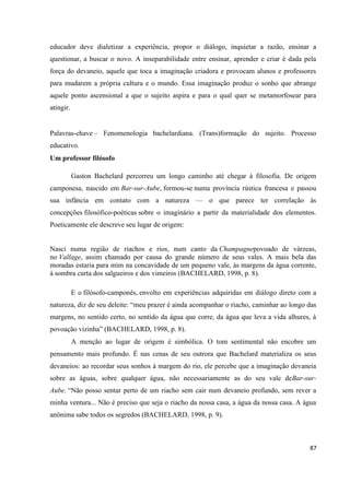 87
educador deve dialetizar a experiência, propor o diálogo, inquietar a razão, ensinar a
questionar, a buscar o novo. A inseparabilidade entre ensinar, aprender e criar é dada pela
força do devaneio, aquele que toca a imaginação criadora e provocam alunos e professores
para mudarem a própria cultura e o mundo. Essa imaginação produz o sonho que abrange
aquele ponto ascensional a que o sujeito aspira e para o qual quer se metamorfosear para
atingir.
Palavras-chave – Fenomenologia bachelardiana. (Trans)formação do sujeito. Processo
educativo.
Um professor filósofo
Gaston Bachelard percorreu um longo caminho até chegar à filosofia. De origem
camponesa, nascido em Bar-sur-Aube, formou-se numa província rústica francesa e passou
sua infância em contato com a natureza — o que parece ter correlação às
concepções filosófico-poéticas sobre o imaginário a partir da materialidade dos elementos.
Poeticamente ele descreve seu lugar de origem:
Nasci numa região de riachos e rios, num canto da Champagnepovoado de várzeas,
no Vallage, assim chamado por causa do grande número de seus vales. A mais bela das
moradas estaria para mim na concavidade de um pequeno vale, às margens da água corrente,
à sombra curta dos salgueiros e dos vimeiros (BACHELARD, 1998, p. 8).
E o filósofo-camponês, envolto em experiências adquiridas em diálogo direto com a
natureza, diz de seu deleite: “meu prazer é ainda acompanhar o riacho, caminhar ao longo das
margens, no sentido certo, no sentido da água que corre, da água que leva a vida alhures, à
povoação vizinha” (BACHELARD, 1998, p. 8).
A menção ao lugar de origem é simbólica. O tom sentimental não encobre um
pensamento mais profundo. É nas cenas de seu outrora que Bachelard materializa os seus
devaneios: ao recordar seus sonhos à margem do rio, ele percebe que a imaginação devaneia
sobre as águas, sobre qualquer água, não necessariamente as do seu vale deBar-sur-
Aube. “Não posso sentar perto de um riacho sem cair num devaneio profundo, sem rever a
minha ventura... Não é preciso que seja o riacho da nossa casa, a água da nossa casa. A água
anônima sabe todos os segredos (BACHELARD, 1998, p. 9).
 