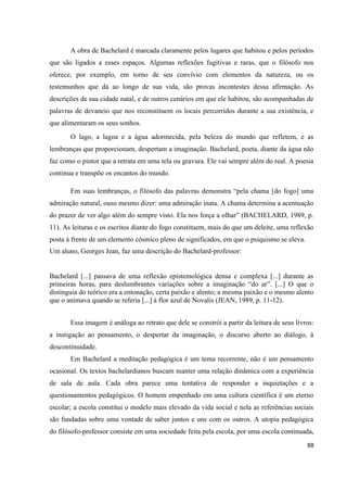 88
A obra de Bachelard é marcada claramente pelos lugares que habitou e pelos períodos
que são ligados a esses espaços. Algumas reflexões fugitivas e raras, que o filósofo nos
oferece, por exemplo, em torno de seu convívio com elementos da natureza, ou os
testemunhos que dá ao longo de sua vida, são provas incontestes dessa afirmação. As
descrições de sua cidade natal, e de outros cenários em que ele habitou, são acompanhadas de
palavras de devaneio que nos reconstituem os locais percorridos durante a sua existência, e
que alimentaram os seus sonhos.
O lago, a lagoa e a água adormecida, pela beleza do mundo que refletem, e as
lembranças que proporcionam, despertam a imaginação. Bachelard, poeta, diante da água não
faz como o pintor que a retrata em uma tela ou gravura. Ele vai sempre além do real. A poesia
continua e transpõe os encantos do mundo.
Em suas lembranças, o filósofo das palavras demonstra “pela chama [do fogo] uma
admiração natural, ouso mesmo dizer: uma admiração inata. A chama determina a acentuação
do prazer de ver algo além do sempre visto. Ela nos força a olhar” (BACHELARD, 1989, p.
11). As leituras e os escritos diante do fogo constituem, mais do que um deleite, uma reflexão
posta à frente de um elemento cósmico pleno de significados, em que o psiquismo se eleva.
Um aluno, Georges Jean, faz uma descrição do Bachelard-professor:
Bachelard [...] passava de uma reflexão epistemológica densa e complexa [...] durante as
primeiras horas, para deslumbrantes variações sobre a imaginação “do ar”. [...] O que o
distinguia do teórico era a entonação, certa paixão e alento; a mesma paixão e o mesmo alento
que o animava quando se referia [...] à flor azul de Novalis (JEAN, 1989, p. 11-12).
Essa imagem é análoga ao retrato que dele se constrói a partir da leitura de seus livros:
a instigação ao pensamento, o despertar da imaginação, o discurso aberto ao diálogo, à
descontinuidade.
Em Bachelard a meditação pedagógica é um tema recorrente, não é um pensamento
ocasional. Os textos bachelardianos buscam manter uma relação dinâmica com a experiência
de sala de aula. Cada obra parece uma tentativa de responder a inquietações e a
questionamentos pedagógicos. O homem empenhado em uma cultura científica é um eterno
escolar; a escola constitui o modelo mais elevado da vida social e nela as referências sociais
são fundadas sobre uma vontade de saber juntos e uns com os outros. A utopia pedagógica
do filósofo-professor consiste em uma sociedade feita pela escola, por uma escola continuada,
 