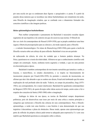 89
por uma escola em que se condensam duas figuras: o pesquisador e o poeta. É a partir de
junções dessa natureza que se reconhece nas ideias bachelardianas um romantismo da razão,
uma filosofia da imaginação criadora, que se confunde com o dinamismo formador dos
conceitos científicos e das imagens poéticas.
Ideias epistemológicas bachelardianas
Para melhor compreender o pensamento de Bachelard é necessário ressaltar alguns
segmentos de sua trajetória e do contexto em que ele escreveu suas teorias. O filósofo de
Bar-sur-Aube foi contemporâneo de Husserl (1859-1938), que se propôs estabelecer uma base
segura e liberta de pressuposições para as ciências e, de modo especial, para a filosofia
— o método fenomenológico. Foi aluno de Brunschvicg (1869-1944), para quem a tarefa da
filosofia versaria sobre um esforço de pura reflexão. Bachelard viveu em um período
de rediscussão da ciência, de crise da verdade que o homem poderia alcançar. Na
física, questionava-se a teoria da relatividade. Afirmava-se que o conhecimento científico está
sempre em construção. Assim, nenhuma teoria esgotaria a verdade, o que era uma postura
revolucionária para a época.
Bachelard é também contemporâneo do movimento surrealista que tematiza o sonho, a
loucura, o maravilhoso, os estados alucinatórios, e se inspira no funcionamento do
inconsciente proposto por Freud (1856-1939). Ao postular o conceito de inconsciente, ao
afirmar que não é tão absurdo o que os sonhos nos dizem, Freud está lembrando que há outras
explicações do real profundo além da razão. Todavia, no campo da psicanálise, Jung (1875-
1961), seu correspondente, foi o maior interlocutor. Bachelard foi igualmente contemporâneo
de Bergson (1859-1941), de quem divergiu sobre ideias acerca do tempo, assim como o fez a
respeito dos conceitos de Sartre (1905-1980) sobre a imaginação.
Análogas às ideias de sua época, as teorias de Bachelard sempre despertaram
polêmicas, pois ele desenvolveu suas teses por meio de uma crítica a muitos princípios e
categorias que norteavam a filosofia das ciências de seus contemporâneos. Para o filósofo-
epistemólogo, a razão tem uma história e essa história é uma demonstração de que sua
trajetória é descontínua e plena de obstáculos. Desse modo, apenas uma epistemologia que
parta da reflexão da própria ciência pode tornar-se adequada para expressá-la. E é com esse
espírito que Bachelard questiona as concepções sobre a ciência.
 
