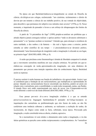 91
Na época em que Bachelard dedicava-se integralmente ao estudo da filosofia da
ciência, ele dirigiu-se aos colegas, esclarecendo: “aos cientistas, reclamaremos o direito de
desviar por um instante a ciência do seu trabalho positivo, da sua vontade de objetividade,
para descobrir o que permanece de subjetivo nos métodos mais severos” (1978a, p. 8). Nesse
momento, a inquietude do pensador o levava a um esforço de ultrapassagem dos limites da
filosofia da ciência.
A partir de “A psicanálise do fogo” (1999), propõe-se analisar um problema que a
atitude objetiva jamais conseguiu realizar: o aprisco poético “onde os devaneios substituem o
pensamento” e os “poemas ocultam os teoremas”. Entende que, para alcançar a existência de
outra realidade, a dos sonhos e da fantasia — tão real e lógica como a exterior, porém
estranha ao saber científico de seu tempo — é precisodedicar-se ao devaneio poético,
determinando “uma fenomenologia do imaginário onde a imaginação é colocada no seu lugar,
no primeiro lugar” (BACHELARD, 1996, p. 8).
A razão que proclama como fenomenólogo é dotada de liberdade comparável à atitude
que o movimento surrealista manifesta em suas criações artísticas. No período em que re-
elabora sua concepção de razão, aproximando-a da imaginação, em uma dinâmica do
pensamento que procura uma intuição repentina além do conhecimento lógico, Bachelard
assim se expressa:
É preciso restituir à razão humana sua função de turbulência e de agressividade. Assim é que
se contribuirá para a fundação de um surracionalismo, que multiplicará as oportunidades de
pensar. Quando esse surracionalismo houver encontrado sua doutrina, poderá ser posto em
relação com o surrealismo, pois a sensibilidade e a razão terão recuperado, juntas, sua fluidez.
O mundo físico será então experimentado por meio de novas vias. Compreender-se-á de
modo diferente e sentir-se-á de modo diferente (BACHELARD, 1978a, p. X).
Esse pensar por meio de e com a imaginação criadora é o que se entende
porsurracionalismo na linguagem bachelardiana. O pensador de Vallage incorpora as
inquietações dos surrealistas na problematização que eles fazem da razão, ao não lhe
conferirem uma instância soberana e autônoma, ao realizarem a exaltação do sonho, do
inconsciente, do ilógico como ainda se fazia, sobretudo, nessa época. Provocada pela
imaginação, a razão constituída torna-se aberta, criadora, agressiva.
Se o racionalismo vê com nitidez o afastamento entre razão e imaginação, a via das
ideias quiméricas as percebe como unidas reciprocamente e complementares. Ao “surrealizar
 