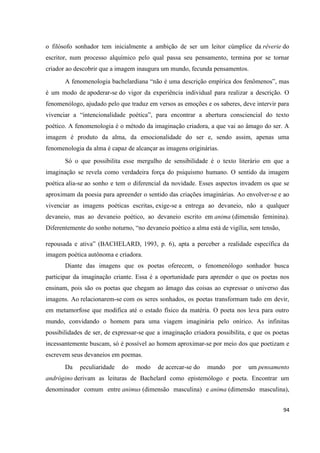 94
o filósofo sonhador tem inicialmente a ambição de ser um leitor cúmplice da rêverie do
escritor, num processo alquímico pelo qual passa seu pensamento, termina por se tornar
criador ao descobrir que a imagem inaugura um mundo, fecunda pensamentos.
A fenomenologia bachelardiana “não é uma descrição empírica dos fenômenos”, mas
é um modo de apoderar-se do vigor da experiência individual para realizar a descrição. O
fenomenólogo, ajudado pelo que traduz em versos as emoções e os saberes, deve intervir para
vivenciar a “intencionalidade poética”, para encontrar a abertura consciencial do texto
poético. A fenomenologia é o método da imaginação criadora, a que vai ao âmago do ser. A
imagem é produto da alma, da emocionalidade do ser e, sendo assim, apenas uma
fenomenologia da alma é capaz de alcançar as imagens originárias.
Só o que possibilita esse mergulho de sensibilidade é o texto literário em que a
imaginação se revela como verdadeira força do psiquismo humano. O sentido da imagem
poética alia-se ao sonho e tem o diferencial da novidade. Esses aspectos invadem os que se
aproximam da poesia para apreender o sentido das criações imaginárias. Ao envolver-se e ao
vivenciar as imagens poéticas escritas, exige-se a entrega ao devaneio, não a qualquer
devaneio, mas ao devaneio poético, ao devaneio escrito em anima (dimensão feminina).
Diferentemente do sonho noturno, “no devaneio poético a alma está de vigília, sem tensão,
repousada e ativa” (BACHELARD, 1993, p. 6), apta a perceber a realidade específica da
imagem poética autônoma e criadora.
Diante das imagens que os poetas oferecem, o fenomenólogo sonhador busca
participar da imaginação criante. Essa é a oportunidade para aprender o que os poetas nos
ensinam, pois são os poetas que chegam ao âmago das coisas ao expressar o universo das
imagens. Ao relacionarem-se com os seres sonhados, os poetas transformam tudo em devir,
em metamorfose que modifica até o estado físico da matéria. O poeta nos leva para outro
mundo, convidando o homem para uma viagem imaginária pelo onírico. As infinitas
possibilidades de ser, de expressar-se que a imaginação criadora possibilita, e que os poetas
incessantemente buscam, só é possível ao homem aproximar-se por meio dos que poetizam e
escrevem seus devaneios em poemas.
Da peculiaridade do modo de acercar-se do mundo por um pensamento
andrógino derivam as leituras de Bachelard como epistemólogo e poeta. Encontrar um
denominador comum entre animus (dimensão masculina) e anima (dimensão masculina),
 