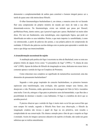 95
demonstrar a complementaridade de ambos para constituir o homem integral parece ser a
tarefa de quase uma vida inteira desse filósofo.
O olhar fenomenológico bachelardiano é, em síntese, a maneira como ele vai fazendo
fluir uma compreensão do próprio mistério do mundo por meio de toda a sua obra
denominada noturna. Na fenomenologia, existe um método que passa por Husserl,
porMerleau-Ponty, dentre outros, que é possível seguir par e passo. Bachelard vai muito além
disso. Ele tem um fundamento, uma metodologia, uma organização lógica, que pode ser
identificada em todos os seus trabalhos. Porém, o que mais importa é a sensibilidade, é como
vai entretecendo, a partir de palavras dos poetas, a sua própria palavra de compreensão da
realidade. O filósofo das palavras escritas dialoga com os poetas para apreender o sentido dos
seres a que dirige sua intencionalidade.
A (trans)formação ascensional do sujeito
A meditação pela poética do fogo é recorrente na obra de Bachelard, como se nota nos
próprios títulos de alguns livros como “A psicanálise do fogo” (1999) e “A chama de uma
vela” (1989). Apesar da ênfase do filósofo da imaginação ao tema, dedicamo-nos nesse item a
comentar apenas o sentido do fogo no Complexo de Prometeu.
Como relacionar esse complexo ao significado de metamorfose ascensional, uma das
dimensões do pensamento bachelardiano?
Segundo o mito grego inspirador do conceito bachelardiano, os primeiros homens
aspiravam uma transformação, uma evolução, eles queriam romper seus limites, eles
desejavam a vida. Prometeu, então, aproximou-se da carruagem de Febo (o Sol) e incendiou
uma tocha. Com ela, entregou o fogo para os primeiros seres da humanidade, o que lhes deu a
possibilidade de dominar o mundo e seus habitantes. O fogo é a metáfora do devir que se
acredita possível.
É preciso observar que o sentido do fogo é muito mais social do que natural,fato que
nem sempre foi notado, segundo o filósofo. Para fazer essa observação, o filósofo da
imaginação criadora não invoca o papel do fogo na era primitiva, nem ressalta a
complexidade de sua conservação. Ele chama a atenção para o fato de que o respeito ao fogo
é ensinado. Assim ele integra o processo educativo do espírito civilizado, não sendo um gesto
submisso que se realiza naturalmente.
 