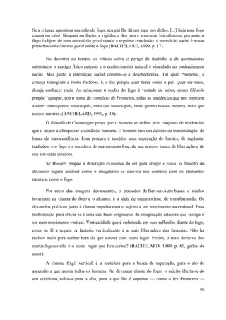 96
Se a criança aproxima sua mão do fogo, seu pai lhe dá um tapa nos dedos. [...] Seja esse fogo
chama ou calor, lâmpada ou fogão, a vigilância dos pais é a mesma. Inicialmente, portanto, o
fogo é objeto de uma interdição geral;donde a seguinte conclusão: a interdição social é nosso
primeiroconhecimento geral sobre o fogo (BACHELARD, 1999, p. 17).
No decorrer do tempo, os relatos sobre o perigo de incêndio e de queimaduras
substituem o castigo físico paterno e o conhecimento natural é vinculado ao conhecimento
social. Mas junto à interdição social, constrói-se a desobediência. Tal qual Prometeu, a
criança transgride e rouba fósforos. E o faz porque quer fazer como o pai. Quer ser mais,
deseja conhecer mais. Ao relacionar o roubo do fogo à vontade de saber, nosso filósofo
propõe “agrupar, sob o nome de complexo de Prometeu, todas as tendências que nos impelem
a saber tanto quanto nossos pais, mais que nossos pais, tanto quanto nossos mestres, mais que
nossos mestres. (BACHELARD, 1999, p. 18).
O filósofo de Champagne pensa que o homem se define pelo conjunto de tendências
que o levam a ultrapassar a condição humana. O homem tem um destino de transmutação, de
busca de transcendência. Essa procura é também uma superação de limites, de suplantar
tradições, e o fogo é a metáfora de sua metamorfose, de sua sempre busca de libertação e de
sua atividade criadora.
Se Husserl propõe a descrição exaustiva do ser para atingir o eidos, o filósofo do
devaneio sugere analisar como o imaginário se desvela nos contatos com os elementos
naturais, como o fogo.
Por meio das imagens devaneantes, o pensador de Bar-sur-Aube busca o núcleo
invariante da chama do fogo e o alcança: é a ideia de metamorfose, de transformação. Os
devaneios poéticos junto à chama impulsionam o sujeito a um movimento ascensional. Essa
mobilização para elevar-se é uma das faces originárias da imaginação criadora que instiga o
ser num movimento vertical. Verticalidade que é enfatizada em suas reflexões diante do fogo,
como se lê a seguir: A fantasia verticalizante é a mais libertadora das fantasias. Não há
melhor meio para sonhar bem do que sonhar com outro lugar. Porém, o mais decisivo dos
outros lugares não é o outro lugar que fica acima? (BACHELARD, 1989, p. 60, grifos do
autor).
A chama, frágil vertical, é a metáfora para a busca de superação, para o ato de
ascensão a que aspira todos os homens. Ao devanear diante do fogo, o sujeito liberta-se do
seu cotidiano, volta-se para o alto, para o que lhe é superior — como o fez Prometeu —
 