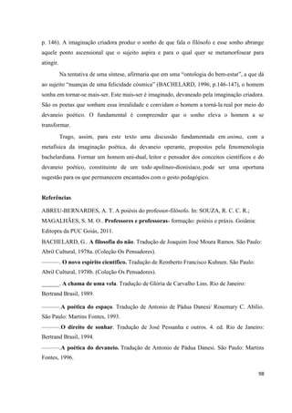 98
p. 146). A imaginação criadora produz o sonho de que fala o filósofo e esse sonho abrange
aquele ponto ascensional que o sujeito aspira e para o qual quer se metamorfosear para
atingir.
Na tentativa de uma síntese, afirmaria que em uma “ontologia do bem-estar”, a que dá
ao sujeito “nuanças de uma felicidade cósmica” (BACHELARD, 1996, p.146-147), o homem
sonha em tornar-se mais-ser. Este mais-ser é imaginado, devaneado pela imaginação criadora.
São os poetas que sonham essa irrealidade e convidam o homem a torná-la real por meio do
devaneio poético. O fundamental é compreender que o sonho eleva o homem a se
transformar.
Trago, assim, para este texto uma discussão fundamentada em anima, com a
metafísica da imaginação poética, do devaneio operante, propostos pela fenomenologia
bachelardiana. Formar um homem uni-dual, leitor e pensador dos conceitos científicos e do
devaneio poético, constituinte de um todo apolíneo-dionisíaco, pode ser uma oportuna
sugestão para os que permanecem encantados com o gesto pedagógico.
Referências
ABREU-BERNARDES, A. T. A poiésis do professor-filósofo. In: SOUZA, R. C. C. R.;
MAGALHÃES, S. M. O.. Professores e professoras- formação: poiésis e práxis. Goiânia:
Editopra da PUC Goiás, 2011.
BACHELARD, G.. A filosofia do não. Tradução de Joaquim José Moura Ramos. São Paulo:
Abril Cultural, 1978a. (Coleção Os Pensadores).
———. O novo espírito científico. Tradução de Remberto Francisco Kuhnen. São Paulo:
Abril Cultural, 1978b. (Coleção Os Pensadores).
______. A chama de uma vela. Tradução de Glória de Carvalho Lins. Rio de Janeiro:
Bertrand Brasil, 1989.
———.A poética do espaço. Tradução de Antonio de Pádua Danesi/ Rosemary C. Abílio.
São Paulo: Martins Fontes, 1993.
———.O direito de sonhar. Tradução de José Pessanha e outros. 4. ed. Rio de Janeiro:
Bertrand Brasil, 1994.
———.A poética do devaneio. Tradução de Antonio de Pádua Danesi. São Paulo: Martins
Fontes, 1996.
 