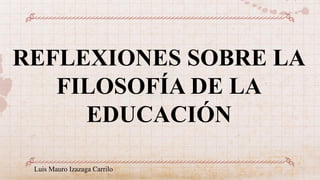 REFLEXIONES SOBRE LA
FILOSOFÍA DE LA
EDUCACIÓN
Luis Mauro Izazaga Carrilo
 