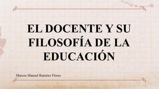 EL DOCENTE Y SU
FILOSOFÍA DE LA
EDUCACIÓN
Marcos Manuel Ramirez Flores
 