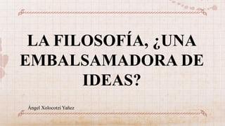 LA FILOSOFÍA, ¿UNA
EMBALSAMADORA DE
IDEAS?
Ángel Xolocotzi Yañez
 