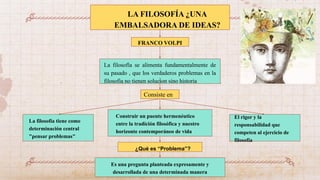 LA FILOSOFÍA ¿UNA
EMBALSADORA DE IDEAS?
FRANCO VOLPI
Consiste en
La filosofía se alimenta fundamentalmente de
su pasado , que los verdaderos problemas en la
filosofia no tienen solucion sino historia
La filosofía tiene como
determinación central
"pensar problemas"
Construir un puente hermenéutico
entre la tradición filosófica y nuestro
horizonte contemporáneo de vida
El rigor y la
responsabilidad que
competen al ejercicio de
filosofía
¿Qué es “Problema”?
Es una pregunta planteada expresamente y
desarrollada de una determinada manera
 