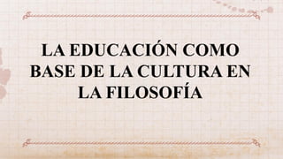 LA EDUCACIÓN COMO
BASE DE LA CULTURA EN
LA FILOSOFÍA
 