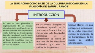 LA EDUCACIÓN COMO BASE DE LA CULTURA MEXICANA EN LA
FILOSOFÍA DE SAMUEL RAMOS
INTRODUCCIÓN
La base de toda planeación e
implementación de las políticas
educativas debe ser el hombre en su
realidad concreta, en la circunstancia
vital e histórica que le corresponde.
Con ello, no planteó una dicotomía
entre las humanidades y la ciencia y
el desarrollo tecnológico pues no
existe una separación entre los fines
de cada una de ellas.
No se debería imaginar el
humanismo apartado de la
ciencia o en franca pelea con
ella; por otro lado, la actividad
humanística es el
complemento de unión en
cada una de las direcciones
espirituales que crea la
realidad de las personas.
Samuel Ramos en una
concepción instrumental
de la Dicha concepción
expone la exclusión de
las humanidades de los
planes de análisis
universitarios.
 