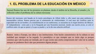 1. EL PROBLEMA DE LA EDUCACIÓN EN MÉXICO
Samuel Ramos fue uno de los pioneros en plantear, desde el ámbito de la filosofía, el estudio y la
reflexión sobre el problema de la cultura mexicana
Ramos del mexicano está basada en la teoría psicológica de Alfred Adler y, ello causó una gran polémica e
innumerables críticas. Ramos precisa que el sentimiento de «inferioridad», el cual nace del conflicto entre la
capacidad real de un hombre y la extralimitación en sus ambiciones, se encuentra en el origen histórico de México.
Al independizarse como país y en la búsqueda por una fisonomía nacional, siendo una nación joven, se creó el
conflicto entre «lo que se quiere y lo que se puede» y se le dio una solución artificial.
Ramos imita a Europa, sus ideas y sus instituciones. Este hecho característico de la cultura es una
realidad que siempre se ha negado. Lo paradójico es que siempre que se imita algo es porque
creemos que vale la pena ser imitado, por lo que existe una cierta comprensión del valor de la cultura
aunque no podamos decir aún que poseemos alguna propia.
 