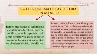 2.- EL PROBLEMA DE LA CULTURA
EN MÉXICO
Ramos precisa que el sentimiento
de «inferioridad», el cual nace del
conflicto entre la capacidad real
de un hombre y la extralimitación
en sus ambiciones, se encuentra
en el origen histórico de México.
Ramos imita a Europa, sus ideas y sus
instituciones. Este hecho característico de
la cultura es una realidad que siempre se
ha negado. Lo paradójico es que siempre
que se imita algo es porque creemos que
vale la pena ser imitado, por lo que existe
una cierta comprensión del valor de la
cultura aunque no podamos decir aún que
poseemos alguna propia.
 