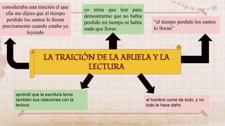 consideraba una traición el que
ella me dijera que el tiempo
perdido los santos lo lloran
precisamente cuando estaba yo
leyendo
yo tenía que leer para
demostrarme que no había
perdido mi tiempo ni había
nada que llorar.
“el tiempo perdido los santos
lo lloran”
aprendí que la escritura tenía
también sus relaciones con la
lectura
el hombre come de todo, y no
todo le hace daño
LA TRAICIÓN DE LA ABUELA Y LA
LECTURA
 