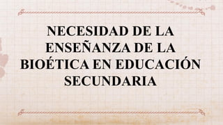 NECESIDAD DE LA
ENSEÑANZA DE LA
BIOÉTICA EN EDUCACIÓN
SECUNDARIA
 