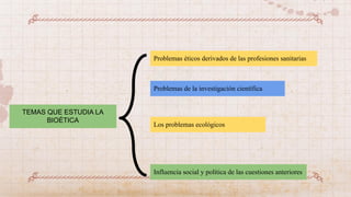 TEMAS QUE ESTUDIA LA
BIOÉTICA
Problemas éticos derivados de las profesiones sanitarias
Problemas de la investigación científica
Los problemas ecológicos
Influencia social y política de las cuestiones anteriores
 
